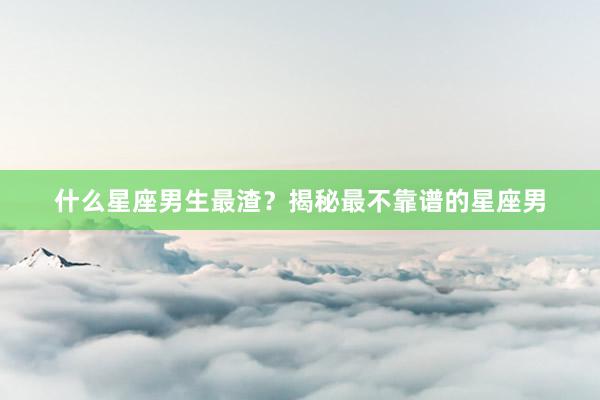 什么星座男生最渣？揭秘最不靠谱的星座男
