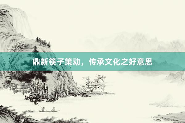 鼎新筷子策动，传承文化之好意思