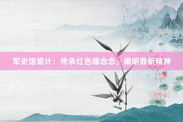 军史馆诡计：传承红色缅念念，阐明鼎新精神