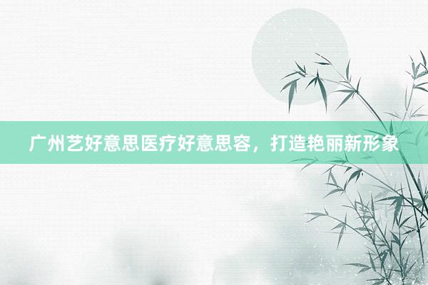 广州艺好意思医疗好意思容，打造艳丽新形象