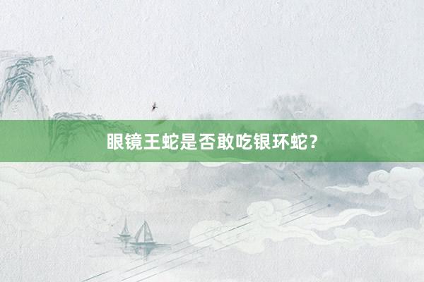 眼镜王蛇是否敢吃银环蛇？